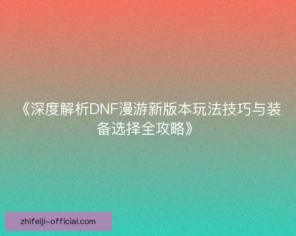 《深度解析DNF漫游新版本玩法技巧与装备选择全攻略》 《深度解析DNF漫游新版本玩法技巧与装备选择全攻略》