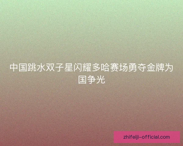 中国跳水双子星闪耀多哈赛场勇夺金牌为国争光