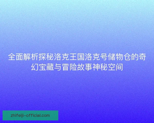 全面解析探秘洛克王国洛克号储物仓的奇幻宝藏与冒险故事神秘空间