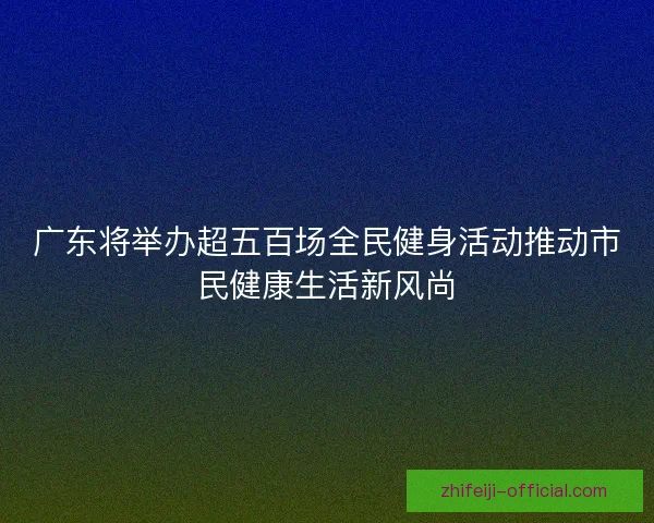 广东将举办超五百场全民健身活动推动市民健康生活新风尚