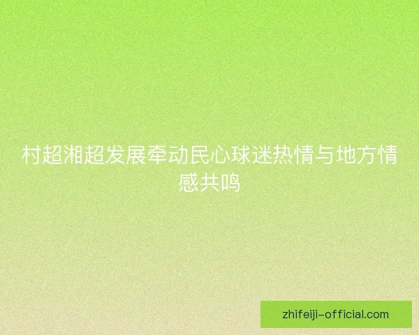 村超湘超发展牵动民心球迷热情与地方情感共鸣