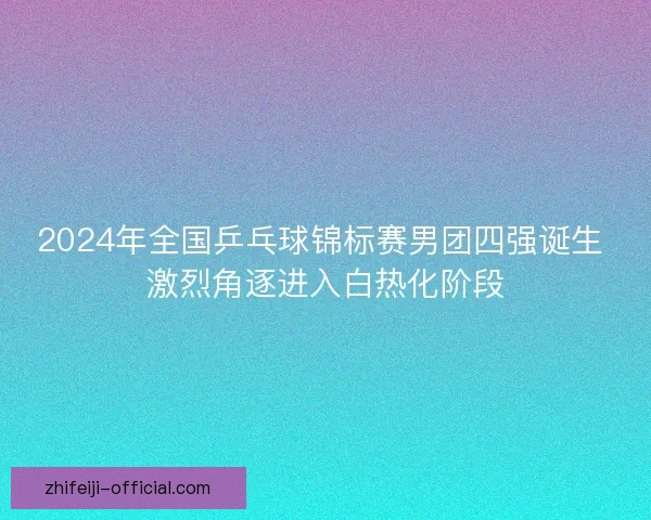 2024年全国乒乓球锦标赛男团四强诞生 激烈角逐进入白热化阶段 2024年全国乒乓球锦标赛男团四强诞生 激烈角逐进入白热化阶段