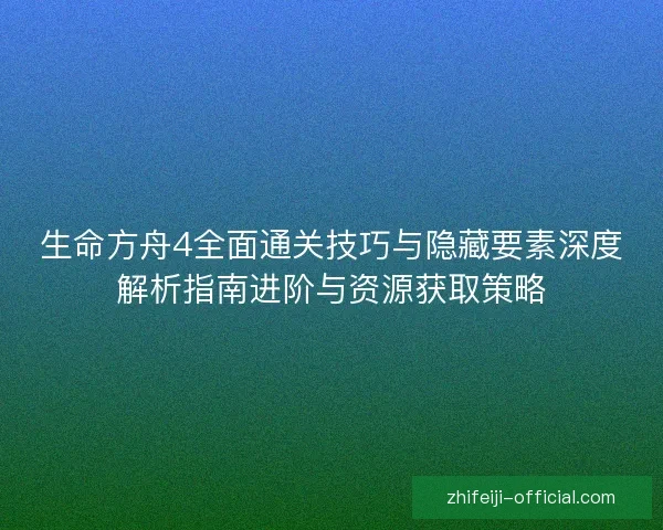 生命方舟4全面通关技巧与隐藏要素深度解析指南进阶与资源获取策略