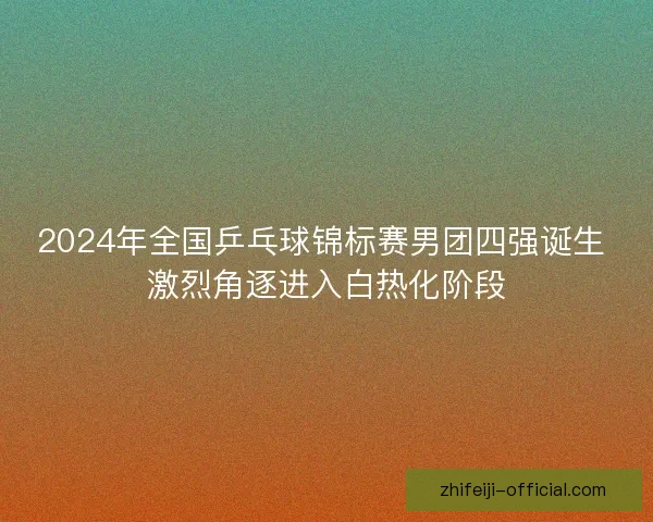 2024年全国乒乓球锦标赛男团四强诞生 激烈角逐进入白热化阶段