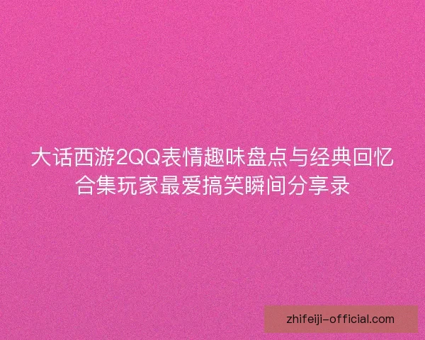大话西游2QQ表情趣味盘点与经典回忆合集玩家最爱搞笑瞬间分享录
