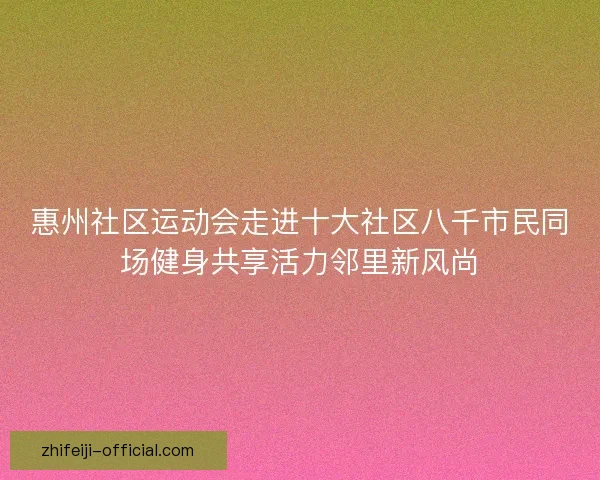 惠州社区运动会走进十大社区八千市民同场健身共享活力邻里新风尚