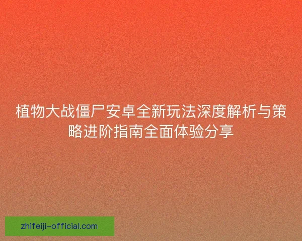 植物大战僵尸安卓全新玩法深度解析与策略进阶指南全面体验分享