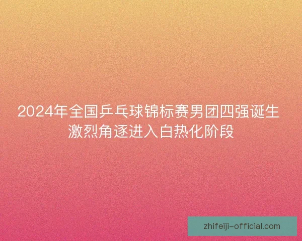 2024年全国乒乓球锦标赛男团四强诞生 激烈角逐进入白热化阶段
