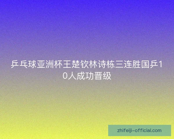 乒乓球亚洲杯王楚钦林诗栋三连胜国乒10人成功晋级 乒乓球亚洲杯王楚钦林诗栋三连胜国乒10人成功晋级