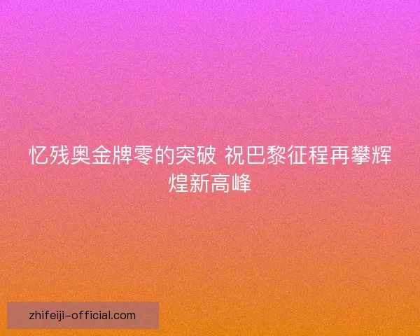 忆残奥金牌零的突破 祝巴黎征程再攀辉煌新高峰