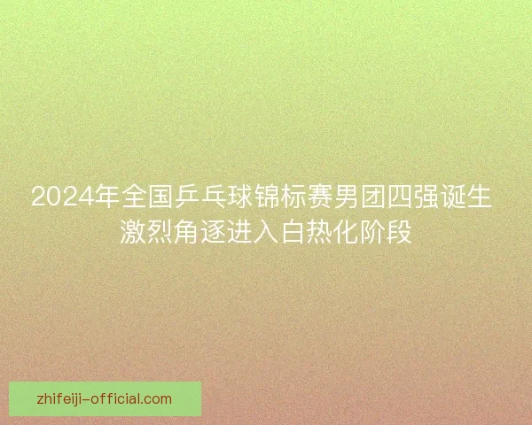 2024年全国乒乓球锦标赛男团四强诞生 激烈角逐进入白热化阶段 2024年全国乒乓球锦标赛男团四强诞生 激烈角逐进入白热化阶段
