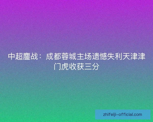 中超鏖战:成都蓉城主场遗憾失利天津津门虎收获三分 中超鏖战:成都蓉城主场遗憾失利天津津门虎收获三分