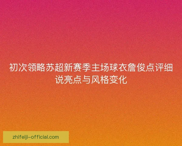 初次领略苏超新赛季主场球衣詹俊点评细说亮点与风格变化 初次领略苏超新赛季主场球衣詹俊点评细说亮点与风格变化
