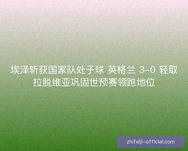 埃泽斩获国家队处子球 英格兰 3-0 轻取拉脱维亚巩固世预赛领跑地位