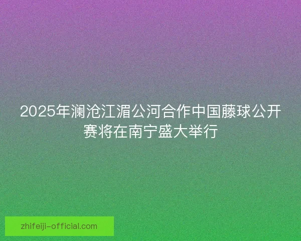 2025年澜沧江湄公河合作中国藤球公开赛将在南宁盛大举行