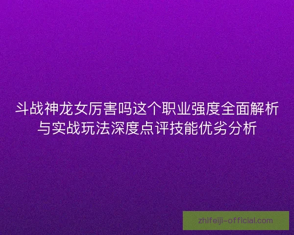 斗战神龙女厉害吗这个职业强度全面解析与实战玩法深度点评技能优劣分析