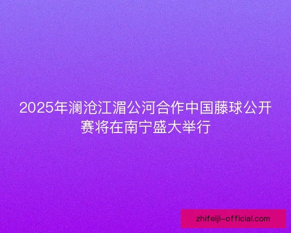2025年澜沧江湄公河合作中国藤球公开赛将在南宁盛大举行