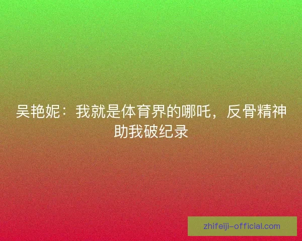 吴艳妮：我就是体育界的哪吒，反骨精神助我破纪录