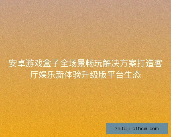 安卓游戏盒子全场景畅玩解决方案打造客厅娱乐新体验升级版平台生态