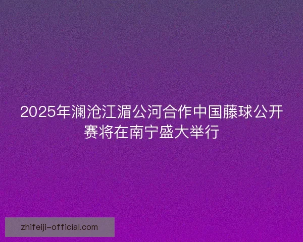 2025年澜沧江湄公河合作中国藤球公开赛将在南宁盛大举行