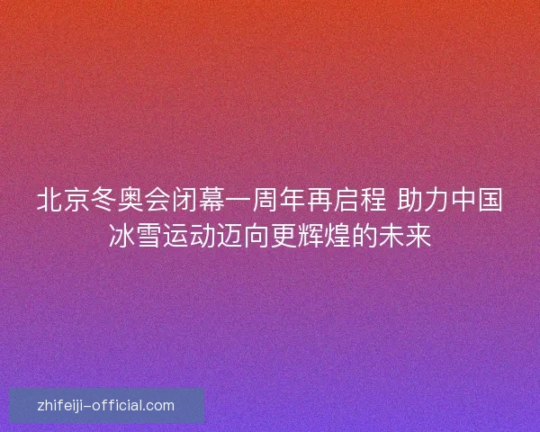 北京冬奥会闭幕一周年再启程 助力中国冰雪运动迈向更辉煌的未来