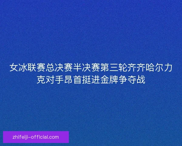 女冰联赛总决赛半决赛第三轮齐齐哈尔力克对手昂首挺进金牌争夺战